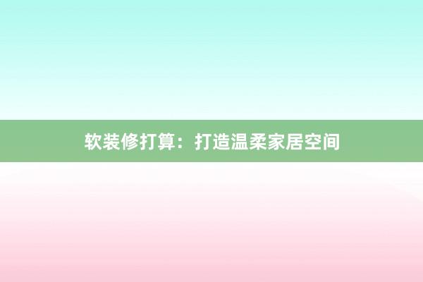 软装修打算：打造温柔家居空间